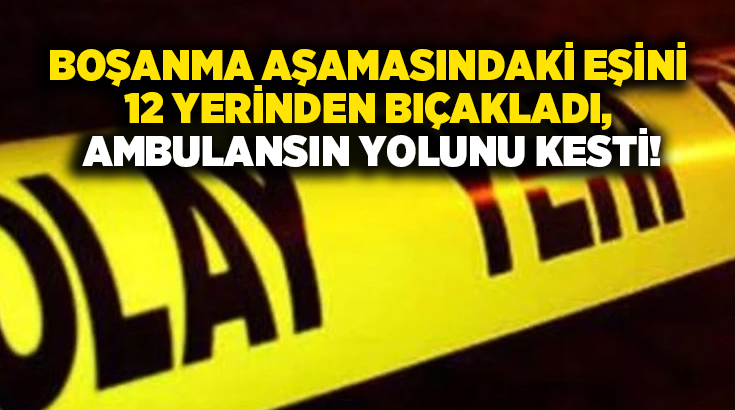 Boşanma aşamasındaki eşini 12 yerinden bıçakladı, Ambulansın yolunu kesti!