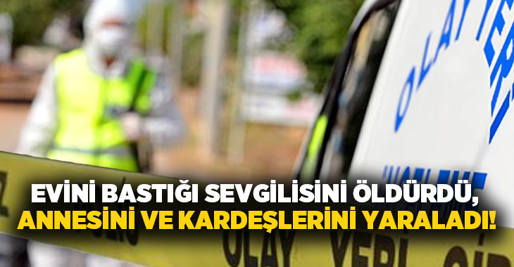 Evini bastığı sevgilisini öldürdü, annesini ve kardeşlerini yaraladı!