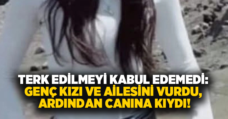 Terk edilmeyi kabul edemedi: Genç kızı ve ailesini vurdu, Ardından canına kıydı!