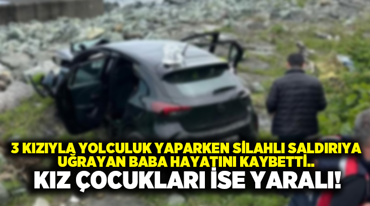 3 kızıyla yolculuk yaparken silahlı saldırıya uğrayan baba hayatını kaybetti.. Kız çocukları ise yaralı!