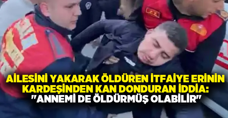 Ailesini yakarak öldüren İtfaiye Erinin kardeşinden kan donduran iddia: “Annemi de öldürmüş olabilir”