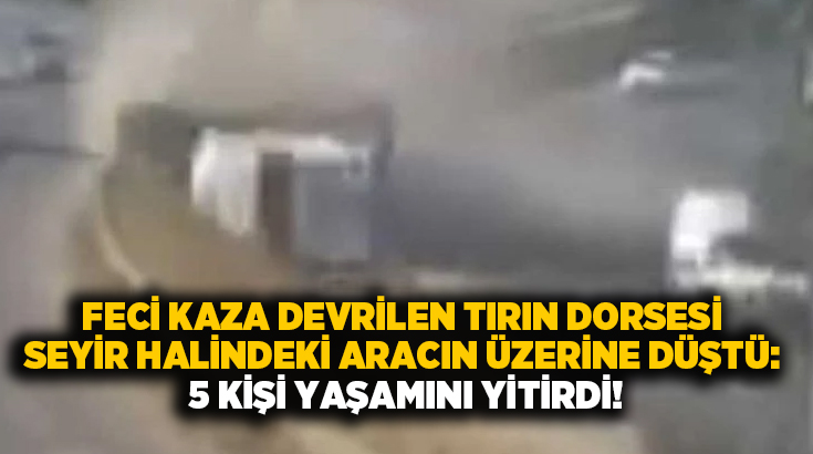 Feci kaza devrilen tırın dorsesi seyir halindeki aracın üzerine düştü: 5 kişi yaşamını yitirdi!