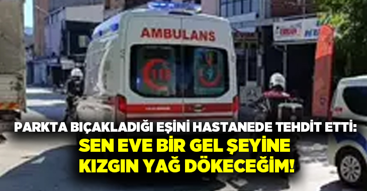 Parkta bıçakladığı eşini hastanede tehdit etti: Sen eve bir gel şeyine kızgın yağ dökeceğim!