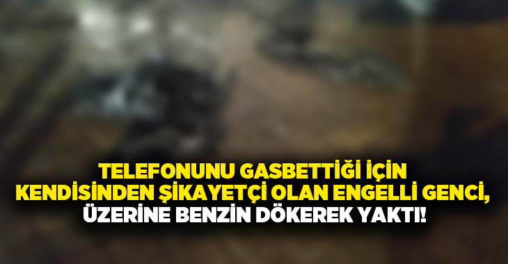 Telefonunu gasbettiği için kendisinden şikayetçi olan engelli genci, üzerine benzin dökerek yaktı!