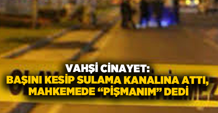 Vahşi cinayet: Başını kesip sulama kanalına attı, mahkemede “pişmanım” dedi