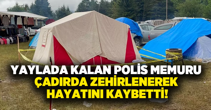 Yaylada kalan Polis Memuru çadırda zehirlenerek hayatını kaybetti!