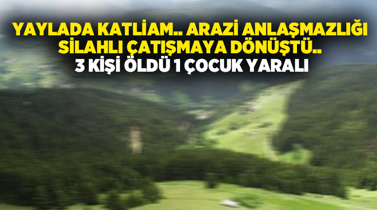 Yaylada katliam.. Arazi anlaşmazlığı silahlı çatışmaya dönüştü.. 3 kişi öldü 1 çocuk yaralı