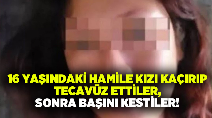 16 yaşındaki hamile kızı kaçırıp tecavüz ettiler, sonra başını kestiler!