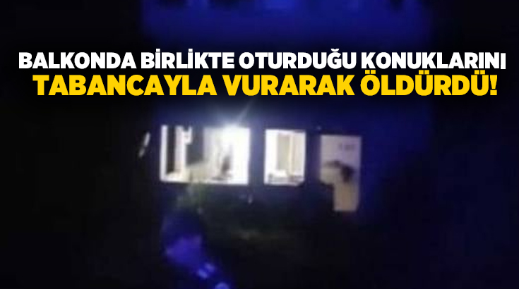 Balkonda birlikte oturduğu konuklarını tabancayla vurarak öldürdü!