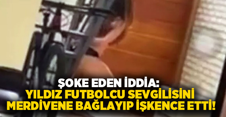 Şoke eden iddia: Yıldız futbolcu sevgilisini merdivene bağlayıp işkence etti!