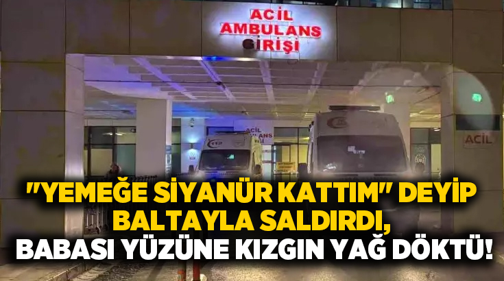 “Yemeğe siyanür kattım” deyip baltayla saldırdı, babası yüzüne kızgın yağ döktü!