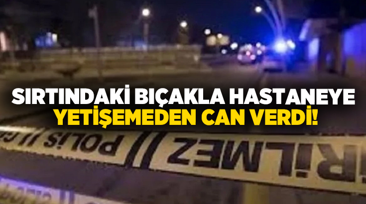 Sırtındaki bıçakla hastaneye yetişemeden can verdi!