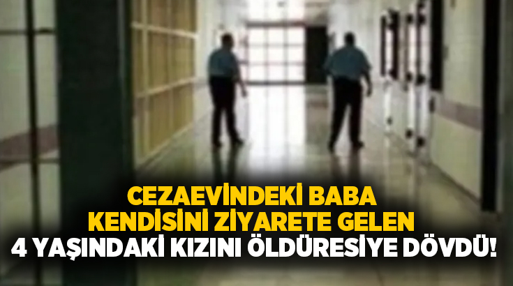 Cezaevindeki baba kendisini ziyarete gelen 4 yaşındaki kızını öldüresiye dövdü!