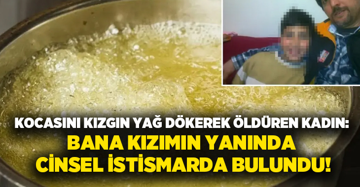 Kocasını kızgın yağ dökerek öldüren kadın: Bana kızımın yanında cinsel istismarda bulundu!