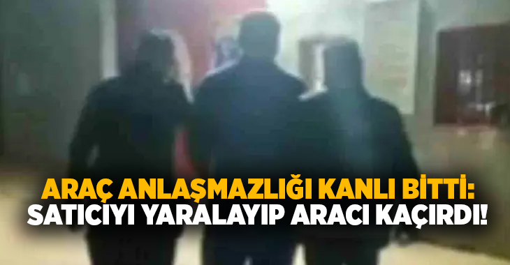 Araç anlaşmazlığı kanlı bitti: Satıcıyı yaralayıp aracı kaçırdı!