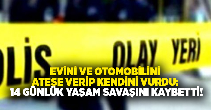 Evini ve otomobilini ateşe verip kendini vurdu: 14 günlük yaşam savaşını kaybetti!