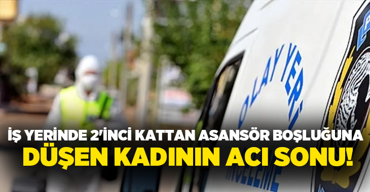 İş yerinde 2’inci kattan asansör boşluğuna düşen kadının acı sonu!