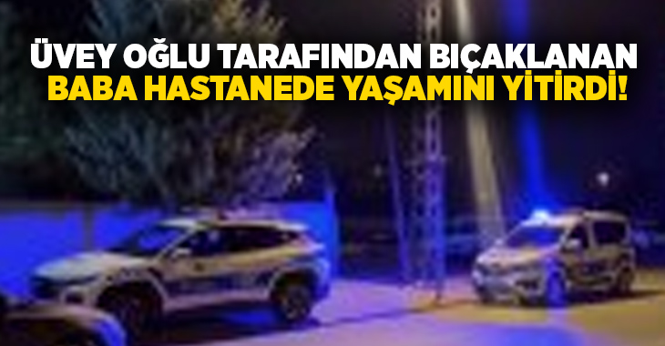 Üvey oğlu tarafından bıçaklanan baba hastanede yaşamını yitirdi!