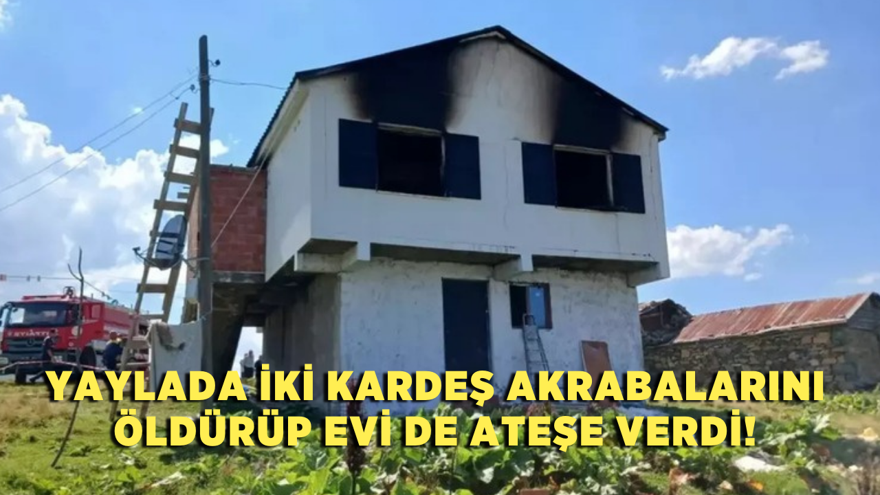 Yaylada iki kardeş akrabalarını öldürüp evi de ateşe verdi!