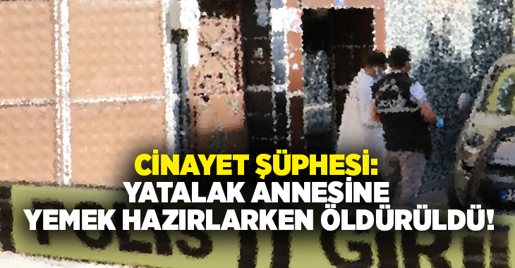 Cinayet şüphesi: Yatalak annesine yemek hazırlarken öldürüldü!