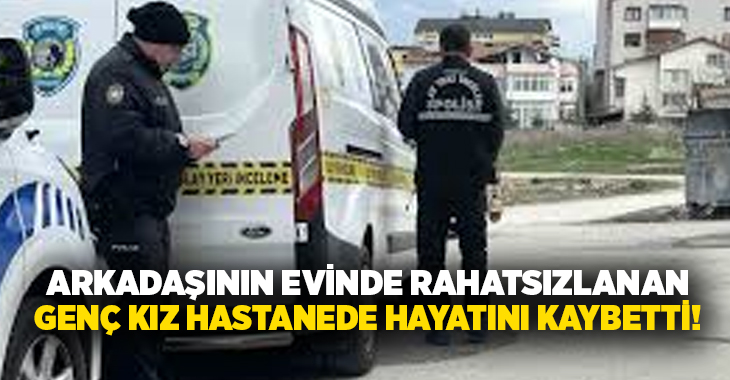 Arkadaşının evinde rahatsızlanan genç kız hastanede hayatını kaybetti!