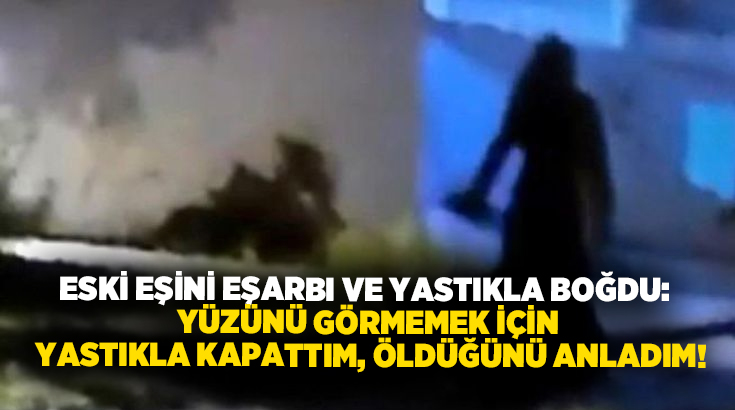 Eski eşini eşarbı ve yastıkla boğdu: Yüzünü görmemek için yastıkla kapattım, öldüğünü anladım!