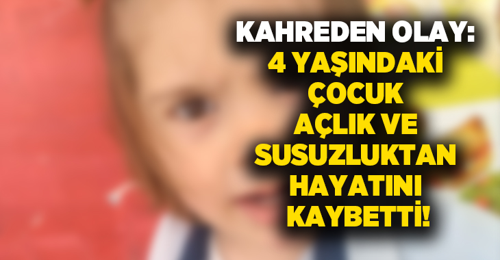 Kahreden olay: 4 yaşındaki çocuk açlık ve susuzluktan hayatını kaybetti!