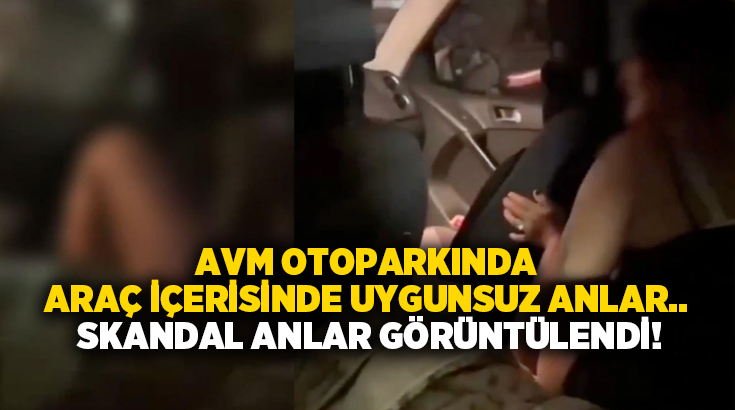 AVM otoparkında araç içerisinde uygunsuz anlar.. Skandal anlar görüntülendi!